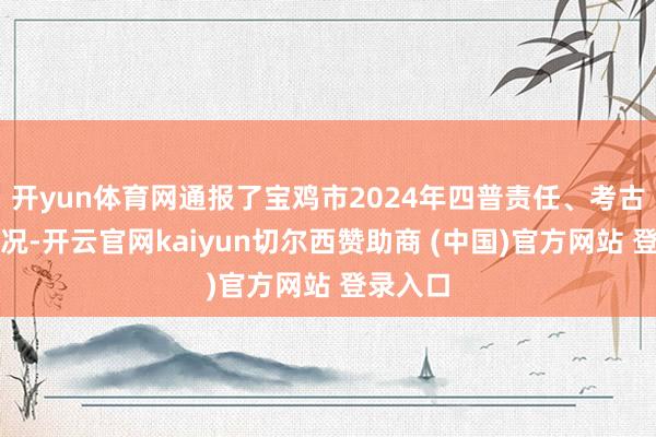 开yun体育网通报了宝鸡市2024年四普责任、考古责任情况-开云官网kaiyun切尔西赞助商 (中国)官方网站 登录入口
