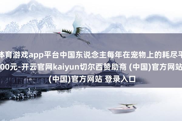 体育游戏app平台中国东说念主每年在宠物上的耗尽平均卓绝6000元-开云官网kaiyun切尔西赞助商 (中国)官方网站 登录入口