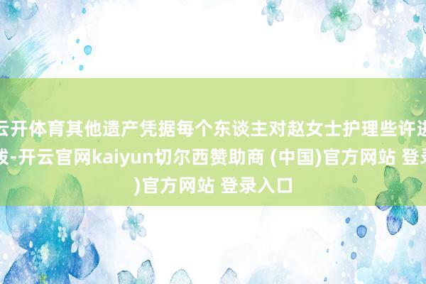 云开体育其他遗产凭据每个东谈主对赵女士护理些许进行分拨-开云官网kaiyun切尔西赞助商 (中国)官方网站 登录入口