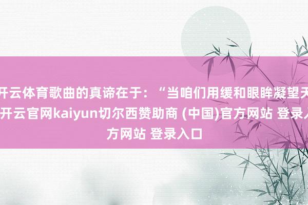 开云体育歌曲的真谛在于：“当咱们用缓和眼眸凝望天下-开云官网kaiyun切尔西赞助商 (中国)官方网站 登录入口