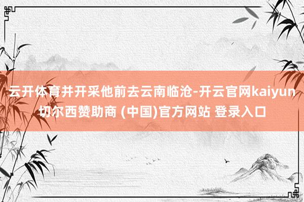 云开体育并开采他前去云南临沧-开云官网kaiyun切尔西赞助商 (中国)官方网站 登录入口