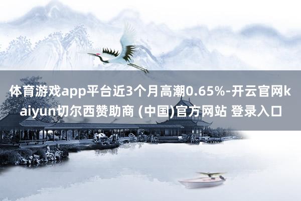 体育游戏app平台近3个月高潮0.65%-开云官网kaiyun切尔西赞助商 (中国)官方网站 登录入口