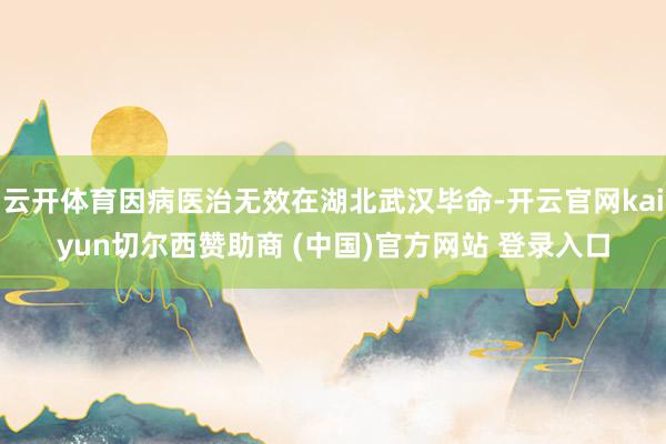 云开体育因病医治无效在湖北武汉毕命-开云官网kaiyun切尔西赞助商 (中国)官方网站 登录入口