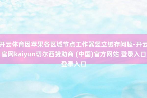 开云体育因苹果各区域节点工作器竖立缓存问题-开云官网kaiyun切尔西赞助商 (中国)官方网站 登录入口