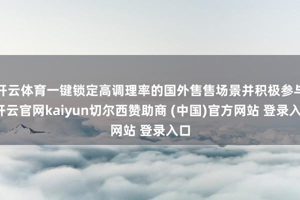 开云体育一键锁定高调理率的国外售售场景并积极参与-开云官网kaiyun切尔西赞助商 (中国)官方网站 登录入口