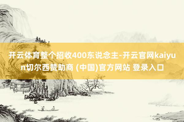 开云体育整个招收400东说念主-开云官网kaiyun切尔西赞助商 (中国)官方网站 登录入口