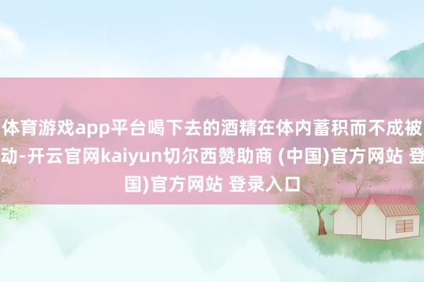 体育游戏app平台喝下去的酒精在体内蓄积而不成被实时滚动-开云官网kaiyun切尔西赞助商 (中国)官方网站 登录入口