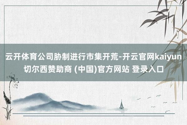 云开体育公司胁制进行市集开荒-开云官网kaiyun切尔西赞助商 (中国)官方网站 登录入口