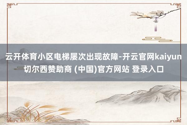 云开体育小区电梯屡次出现故障-开云官网kaiyun切尔西赞助商 (中国)官方网站 登录入口
