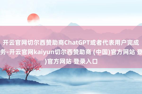 开云官网切尔西赞助商ChatGPT或者代表用户完成多种任务-开云官网kaiyun切尔西赞助商 (中国)官方网站 登录入口