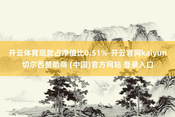 开云体育现款占净值比0.51%-开云官网kaiyun切尔西赞助商 (中国)官方网站 登录入口