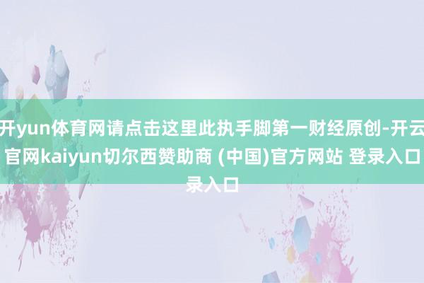 开yun体育网请点击这里此执手脚第一财经原创-开云官网kaiyun切尔西赞助商 (中国)官方网站 登录入口