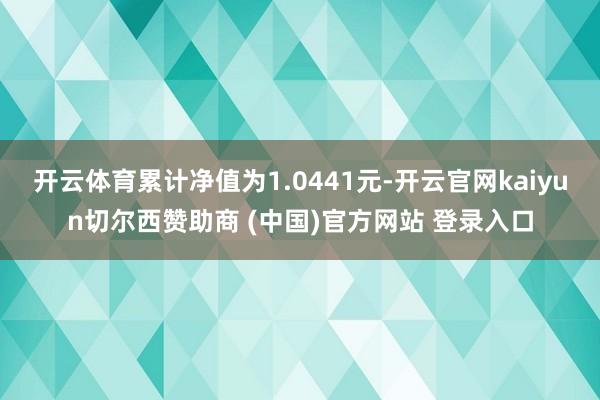 开云体育累计净值为1.0441元-开云官网kaiyun切尔西赞助商 (中国)官方网站 登录入口