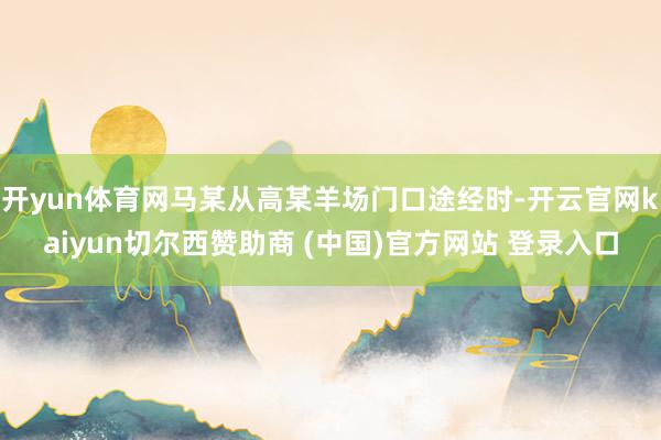 开yun体育网马某从高某羊场门口途经时-开云官网kaiyun切尔西赞助商 (中国)官方网站 登录入口