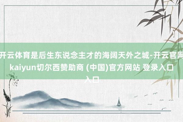 开云体育是后生东说念主才的海阔天外之城-开云官网kaiyun切尔西赞助商 (中国)官方网站 登录入口