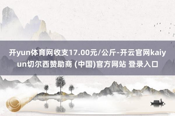 开yun体育网收支17.00元/公斤-开云官网kaiyun切尔西赞助商 (中国)官方网站 登录入口