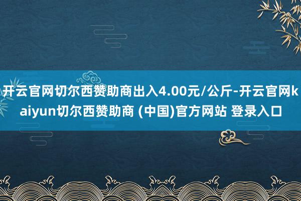 开云官网切尔西赞助商出入4.00元/公斤-开云官网kaiyun切尔西赞助商 (中国)官方网站 登录入口