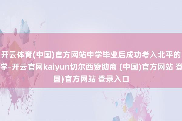 开云体育(中国)官方网站中学毕业后成功考入北平的东北大学-开云官网kaiyun切尔西赞助商 (中国)官方网站 登录入口