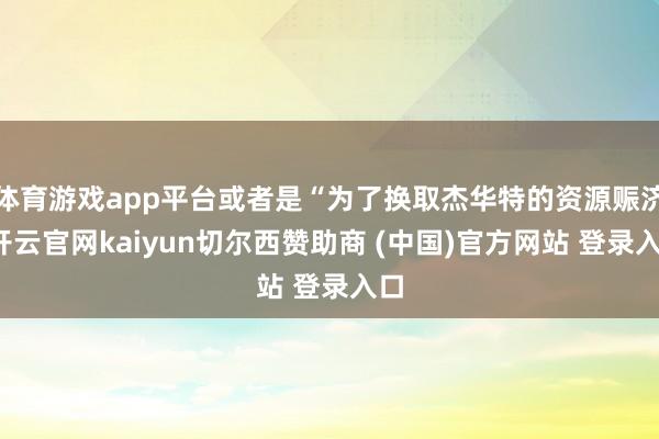 体育游戏app平台或者是“为了换取杰华特的资源赈济-开云官网kaiyun切尔西赞助商 (中国)官方网站 登录入口