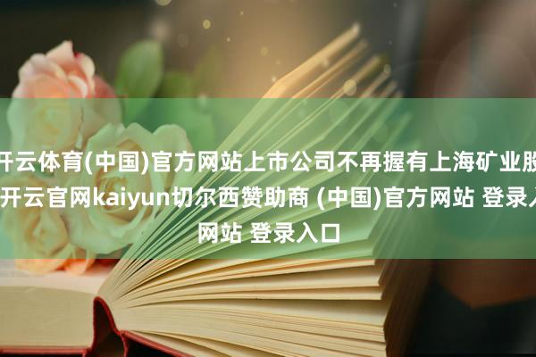 开云体育(中国)官方网站上市公司不再握有上海矿业股权-开云官网kaiyun切尔西赞助商 (中国)官方网站 登录入口