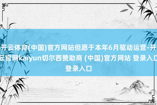 开云体育(中国)官方网站但愿于本年6月驱动运营-开云官网kaiyun切尔西赞助商 (中国)官方网站 登录入口