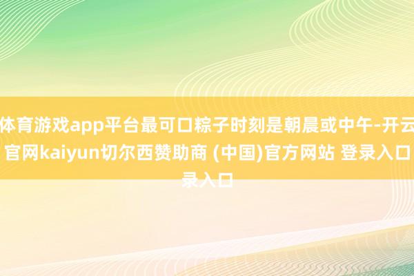 体育游戏app平台最可口粽子时刻是朝晨或中午-开云官网kaiyun切尔西赞助商 (中国)官方网站 登录入口
