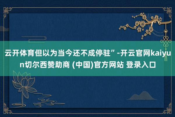 云开体育但以为当今还不成停驻”-开云官网kaiyun切尔西赞助商 (中国)官方网站 登录入口