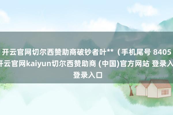 开云官网切尔西赞助商破钞者叶**（手机尾号 8405-开云官网kaiyun切尔西赞助商 (中国)官方网站 登录入口