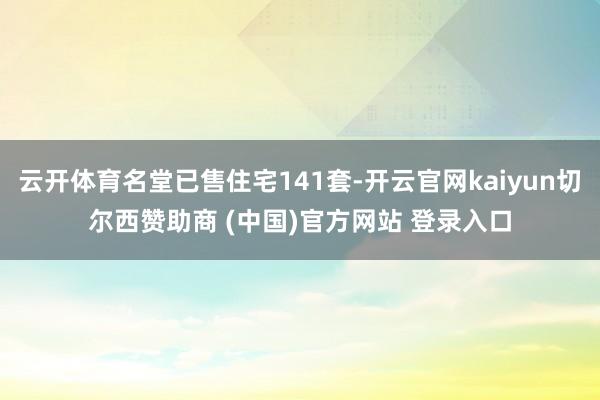 云开体育名堂已售住宅141套-开云官网kaiyun切尔西赞助商 (中国)官方网站 登录入口
