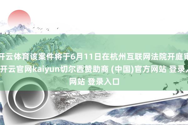 开云体育该案件将于6月11日在杭州互联网法院开庭审理-开云官网kaiyun切尔西赞助商 (中国)官方网站 登录入口