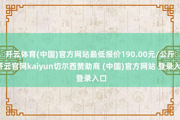 开云体育(中国)官方网站最低报价190.00元/公斤-开云官网kaiyun切尔西赞助商 (中国)官方网站 登录入口