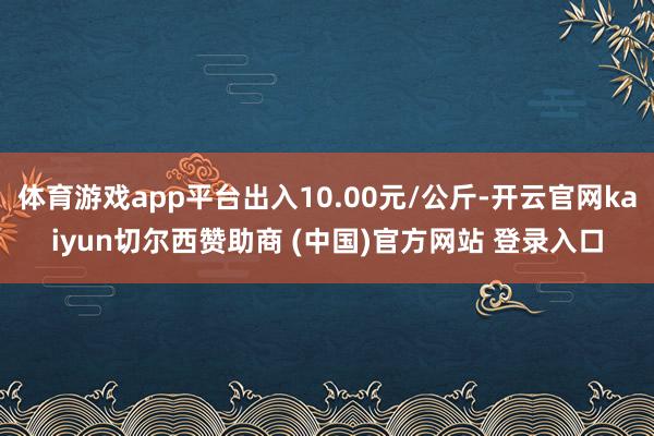 体育游戏app平台出入10.00元/公斤-开云官网kaiyun切尔西赞助商 (中国)官方网站 登录入口