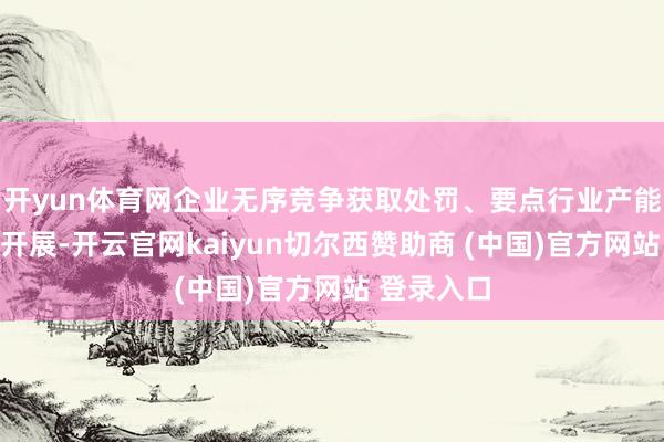 开yun体育网企业无序竞争获取处罚、要点行业产能处罚有序开展-开云官网kaiyun切尔西赞助商 (中国)官方网站 登录入口