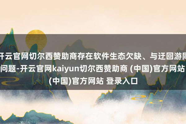 开云官网切尔西赞助商存在软件生态欠缺、与迂回游同步不及等问题-开云官网kaiyun切尔西赞助商 (中国)官方网站 登录入口