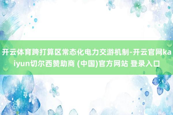 开云体育　　跨打算区常态化电力交游机制-开云官网kaiyun切尔西赞助商 (中国)官方网站 登录入口
