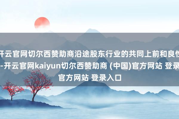 开云官网切尔西赞助商沿途股东行业的共同上前和良性发展-开云官网kaiyun切尔西赞助商 (中国)官方网站 登录入口