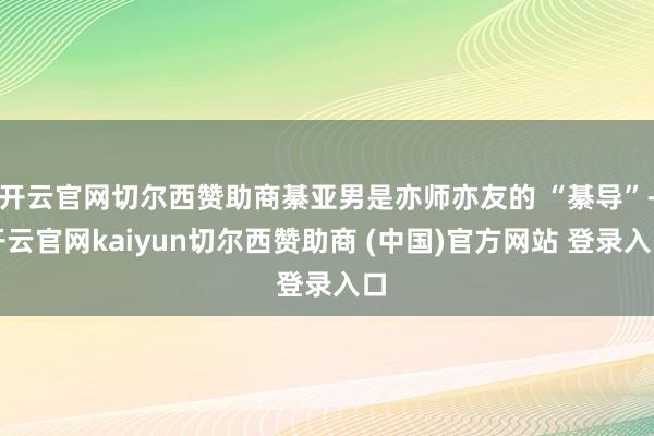 开云官网切尔西赞助商綦亚男是亦师亦友的 “綦导”-开云官网kaiyun切尔西赞助商 (中国)官方网站 登录入口