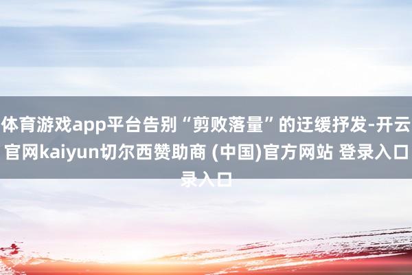 体育游戏app平台告别“剪败落量”的迂缓抒发-开云官网kaiyun切尔西赞助商 (中国)官方网站 登录入口