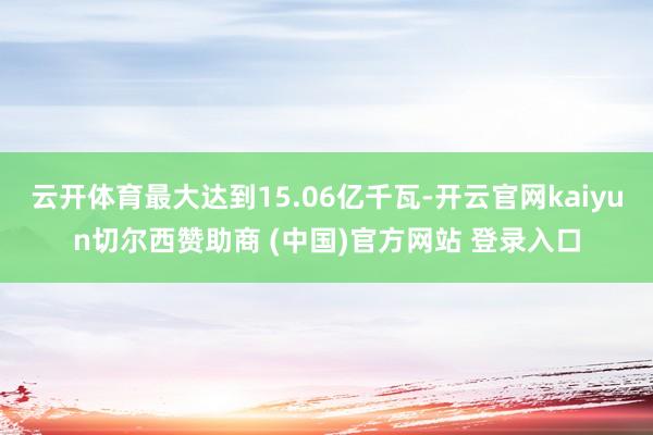 云开体育最大达到15.06亿千瓦-开云官网kaiyun切尔西赞助商 (中国)官方网站 登录入口