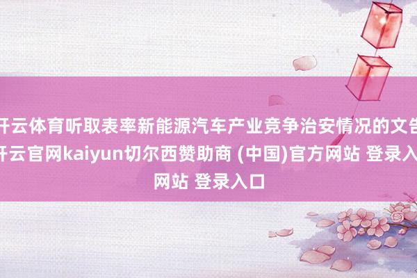 开云体育听取表率新能源汽车产业竞争治安情况的文告-开云官网kaiyun切尔西赞助商 (中国)官方网站 登录入口