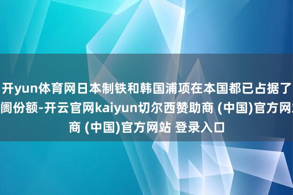 开yun体育网日本制铁和韩国浦项在本国都已占据了实足大的阛阓份额-开云官网kaiyun切尔西赞助商 (中国)官方网站 登录入口