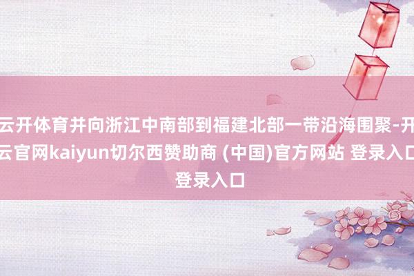 云开体育并向浙江中南部到福建北部一带沿海围聚-开云官网kaiyun切尔西赞助商 (中国)官方网站 登录入口