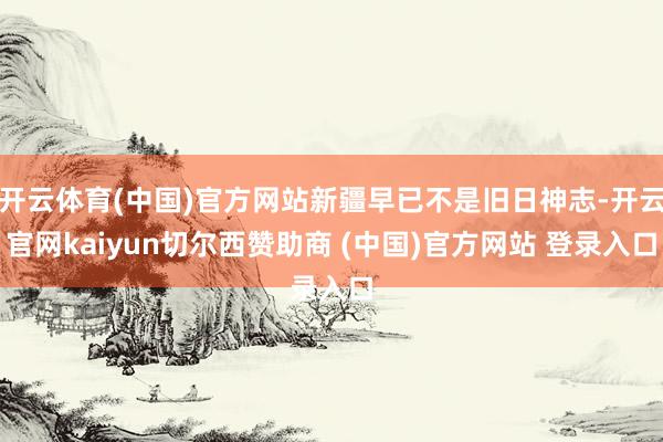 开云体育(中国)官方网站新疆早已不是旧日神志-开云官网kaiyun切尔西赞助商 (中国)官方网站 登录入口