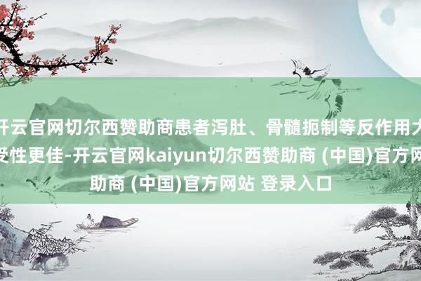 开云官网切尔西赞助商患者泻肚、骨髓扼制等反作用大幅减少；耐受性更佳-开云官网kaiyun切尔西赞助商 (中国)官方网站 登录入口