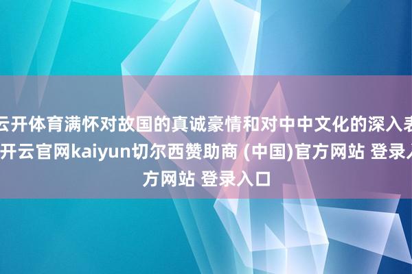 云开体育满怀对故国的真诚豪情和对中中文化的深入表示-开云官网kaiyun切尔西赞助商 (中国)官方网站 登录入口