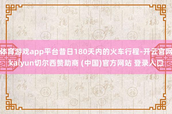 体育游戏app平台昔日180天内的火车行程-开云官网kaiyun切尔西赞助商 (中国)官方网站 登录入口