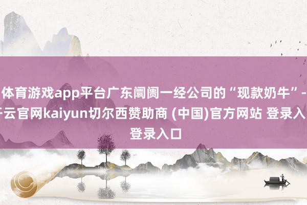 体育游戏app平台广东阛阓一经公司的“现款奶牛”-开云官网kaiyun切尔西赞助商 (中国)官方网站 登录入口