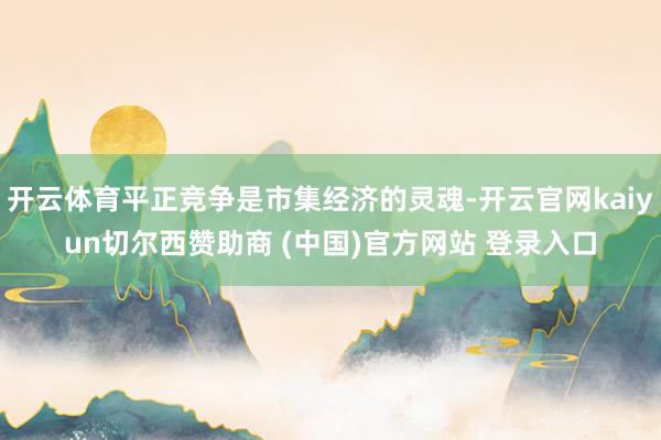 开云体育平正竞争是市集经济的灵魂-开云官网kaiyun切尔西赞助商 (中国)官方网站 登录入口