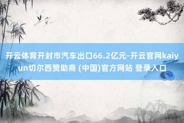 开云体育开封市汽车出口66.2亿元-开云官网kaiyun切尔西赞助商 (中国)官方网站 登录入口