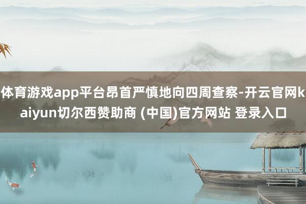 体育游戏app平台昂首严慎地向四周查察-开云官网kaiyun切尔西赞助商 (中国)官方网站 登录入口